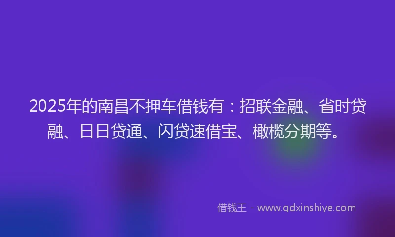 2025年的南昌不押车借钱有：招联金融、省时贷融、日日贷通、闪贷速借宝、橄榄分期等。