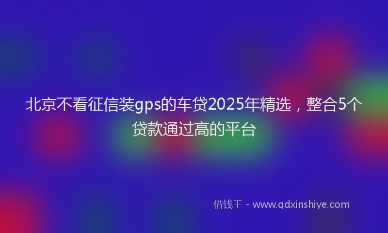北京不看征信装gps的车贷2025年精选，整合5个贷款通过高的平台