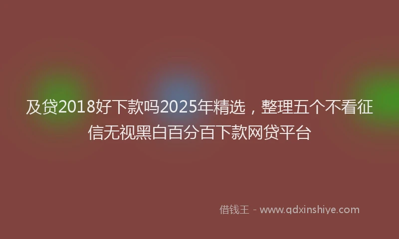 及贷2018好下款吗2025年精选，整理五个不看征信无视黑白百分百下款网贷平台
