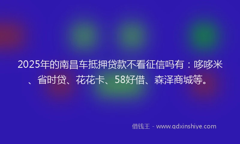 2025年的南昌车抵押贷款不看征信吗有：哆哆米、省时贷、花花卡、58好借、森泽商城等。