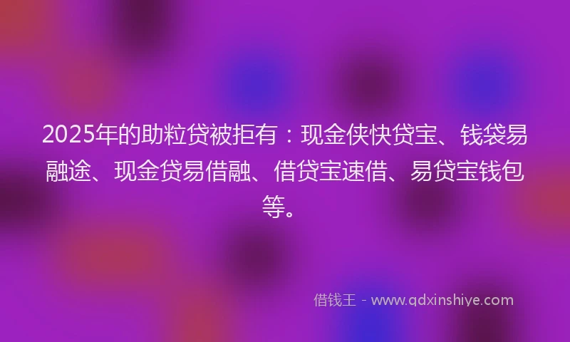 2025年的助粒贷被拒有：现金侠快贷宝、钱袋易融途、现金贷易借融、借贷宝速借、易贷宝钱包等。