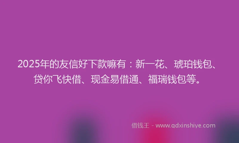 2025年的友信好下款嘛有：新一花、琥珀钱包、贷你飞快借、现金易借通、福瑞钱包等。