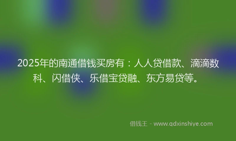 2025年的南通借钱买房有：人人贷借款、滴滴数科、闪借侠、乐借宝贷融、东方易贷等。