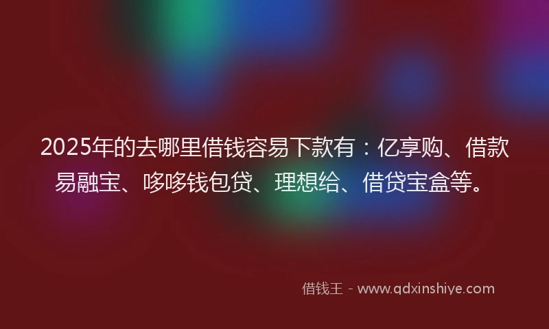 2025年的去哪里借钱容易下款有：亿享购、借款易融宝、哆哆钱包贷、理想给、借贷宝盒等。