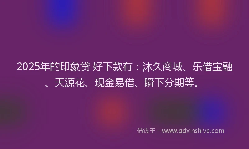 2025年的印象贷 好下款有：沐久商城、乐借宝融、天源花、现金易借、瞬下分期等。
