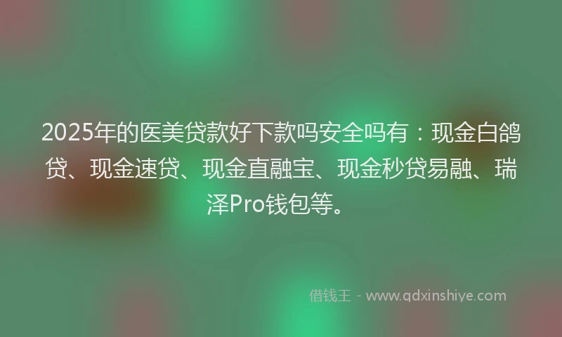 2025年的医美贷款好下款吗安全吗有：现金白鸽贷、现金速贷、现金直融宝、现金秒贷易融、瑞泽Pro钱包等。