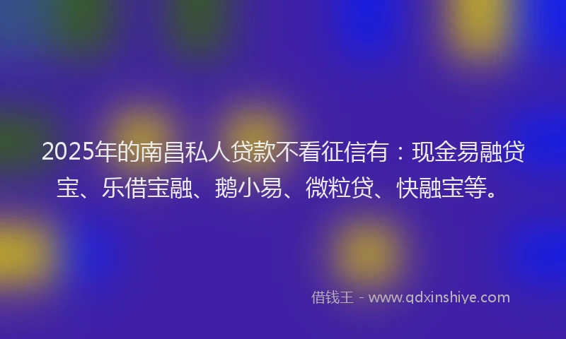 2025年的南昌私人贷款不看征信有：现金易融贷宝、乐借宝融、鹅小易、微粒贷、快融宝等。