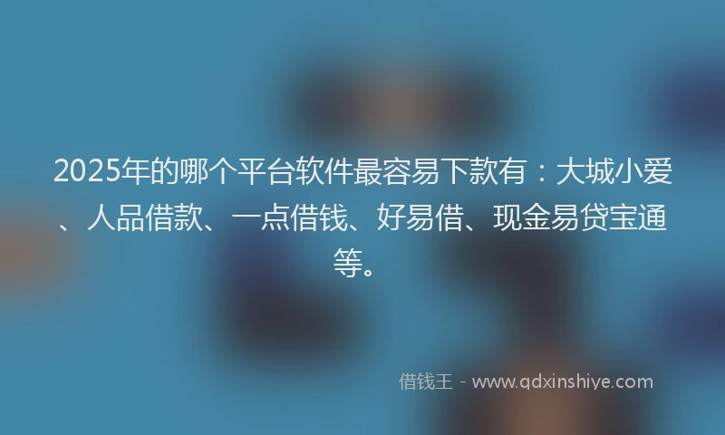 2025年的哪个平台软件最容易下款有：大城小爱、人品借款、一点借钱、好易借、现金易贷宝通等。