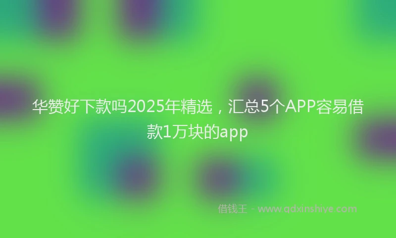 华赞好下款吗2025年精选，汇总5个APP容易借款1万块的app