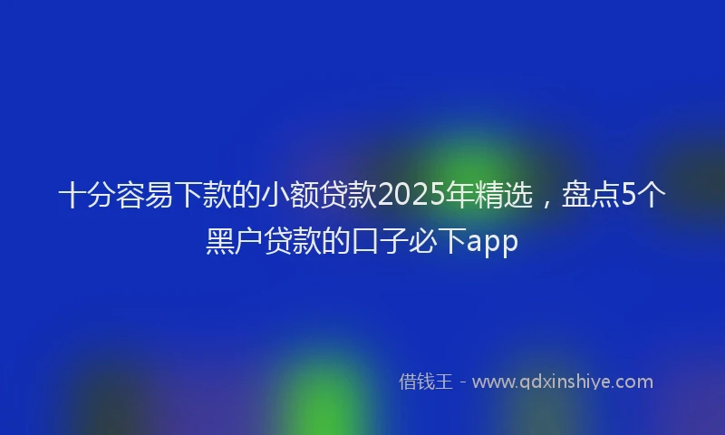 十分容易下款的小额贷款2025年精选，盘点5个黑户贷款的口子必下app