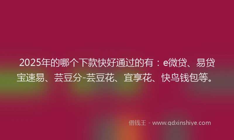 2025年的哪个下款快好通过的有：e微贷、易贷宝速易、芸豆分-芸豆花、宜享花、快鸟钱包等。