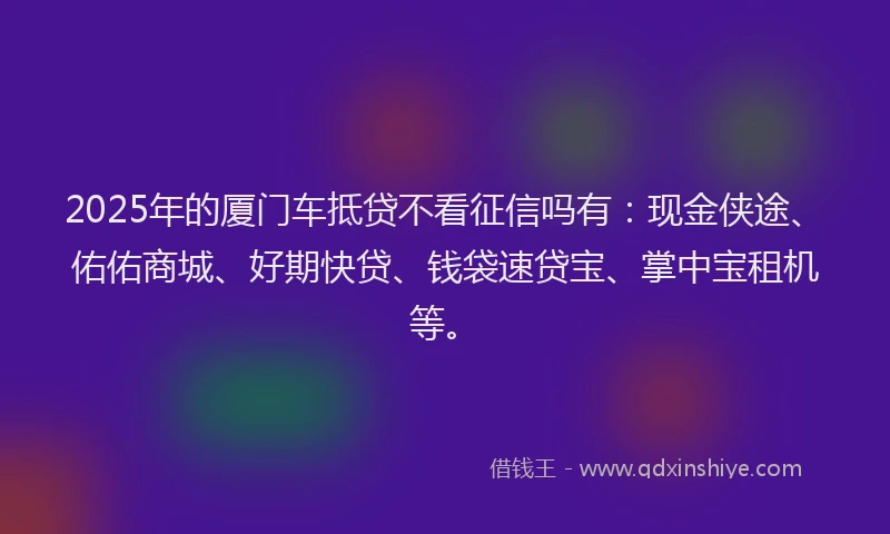 2025年的厦门车抵贷不看征信吗有：现金侠途、佑佑商城、好期快贷、钱袋速贷宝、掌中宝租机等。