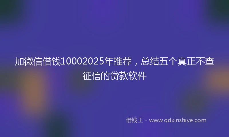 加微信借钱10002025年推荐，总结五个真正不查征信的贷款软件