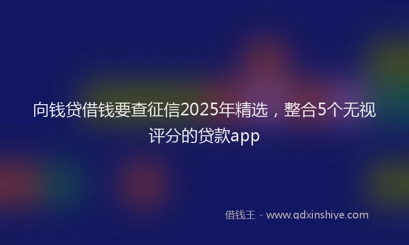 向钱贷借钱要查征信2025年精选，整合5个无视评分的贷款app