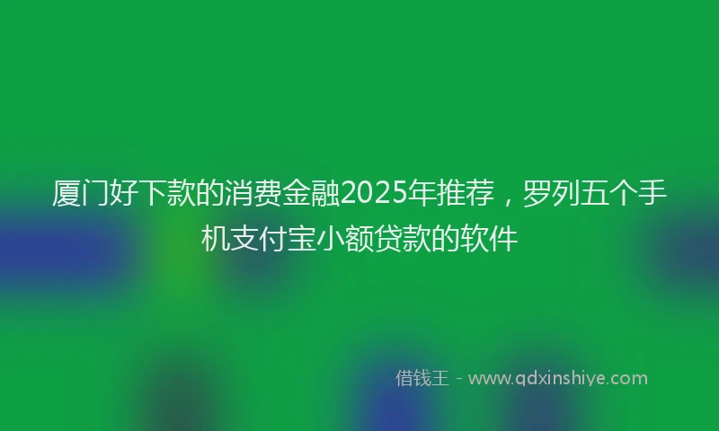 厦门好下款的消费金融2025年推荐，罗列五个手机支付宝小额贷款的软件