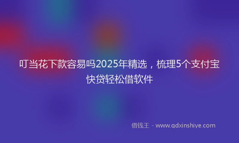 叮当花下款容易吗2025年精选，梳理5个支付宝快贷轻松借软件