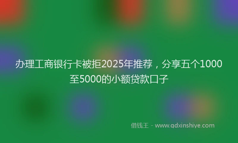 办理工商银行卡被拒2025年推荐，分享五个1000至5000的小额贷款口子
