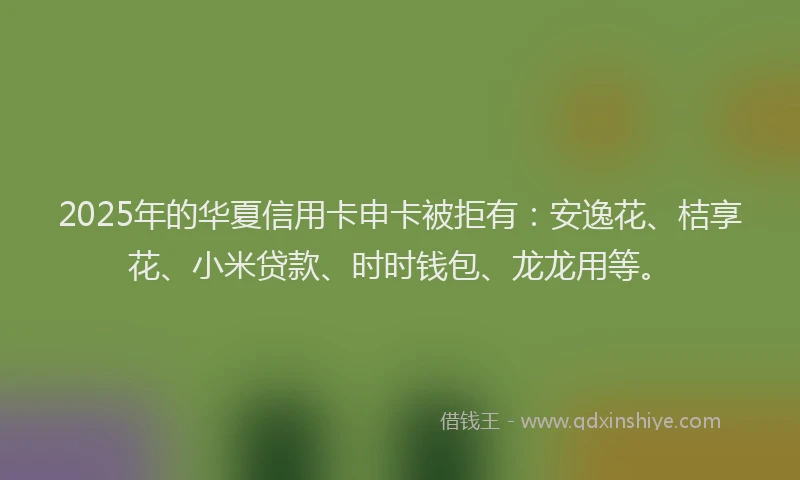2025年的华夏信用卡申卡被拒有：安逸花、桔享花、小米贷款、时时钱包、龙龙用等。