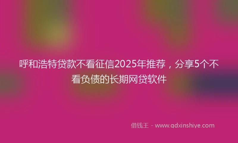 呼和浩特贷款不看征信2025年推荐，分享5个不看负债的长期网贷软件