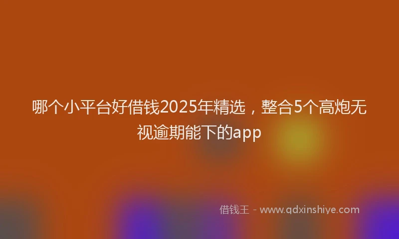 哪个小平台好借钱2025年精选，整合5个高炮无视逾期能下的app