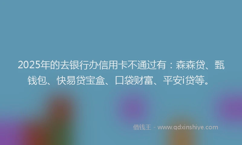 2025年的去银行办信用卡不通过有：森森贷、甄钱包、快易贷宝盒、口袋财富、平安i贷等。