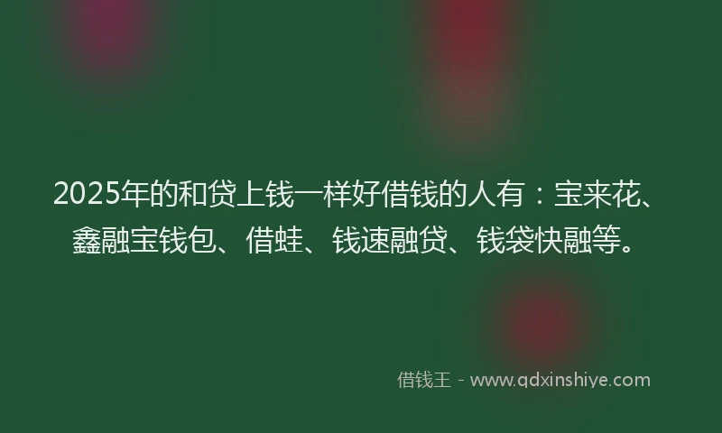 2025年的和贷上钱一样好借钱的人有：宝来花、鑫融宝钱包、借蛙、钱速融贷、钱袋快融等。