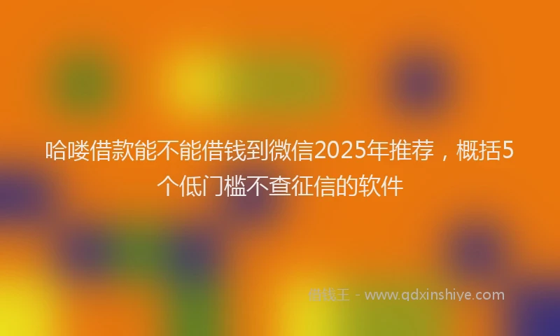 哈喽借款能不能借钱到微信2025年推荐，概括5个低门槛不查征信的软件