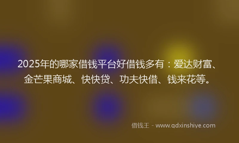 2025年的哪家借钱平台好借钱多有：爱达财富、金芒果商城、快快贷、功夫快借、钱来花等。