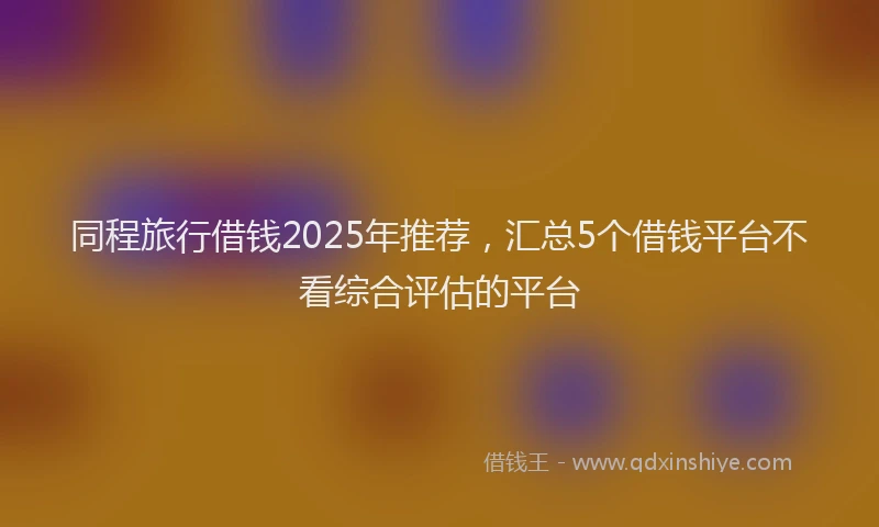 同程旅行借钱2025年推荐，汇总5个借钱平台不看综合评估的平台