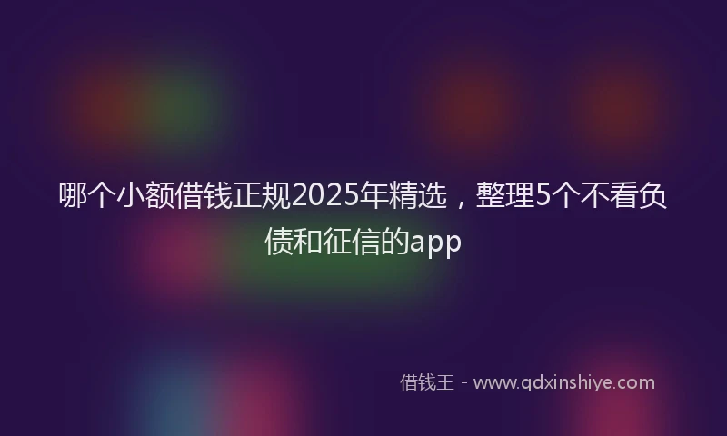哪个小额借钱正规2025年精选，整理5个不看负债和征信的app