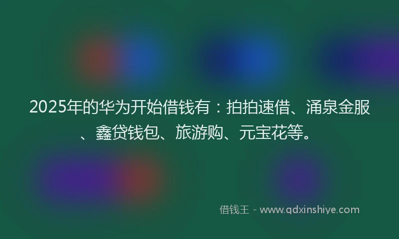 2025年的华为开始借钱有：拍拍速借、涌泉金服、鑫贷钱包、旅游购、元宝花等。
