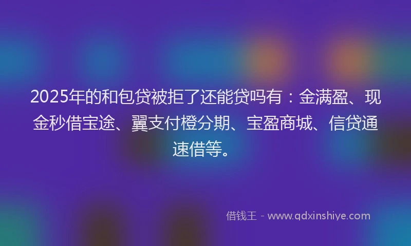 2025年的和包贷被拒了还能贷吗有：金满盈、现金秒借宝途、翼支付橙分期、宝盈商城、信贷通速借等。