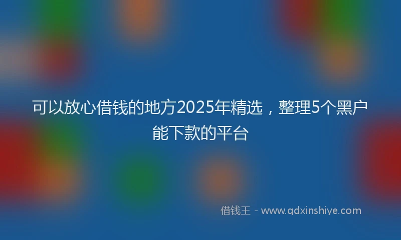 可以放心借钱的地方2025年精选，整理5个黑户能下款的平台