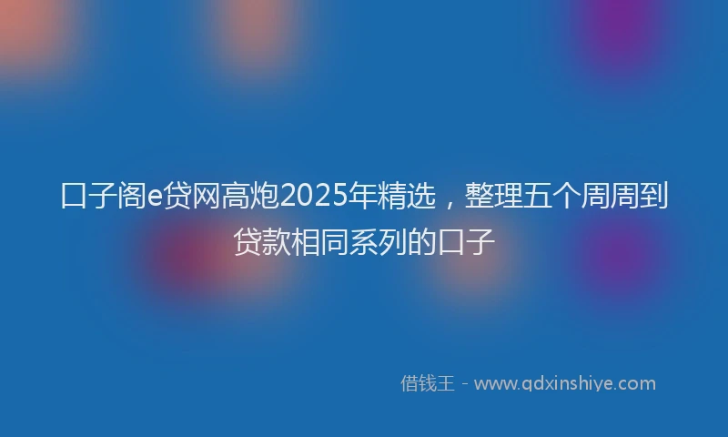 口子阁e贷网高炮2025年精选，整理五个周周到贷款相同系列的口子