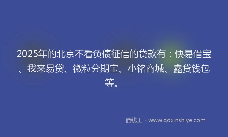 2025年的北京不看负债征信的贷款有：快易借宝、我来易贷、微粒分期宝、小铭商城、鑫贷钱包等。