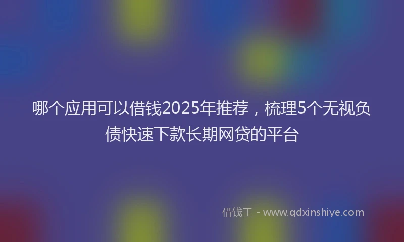 哪个应用可以借钱2025年推荐，梳理5个无视负债快速下款长期网贷的平台