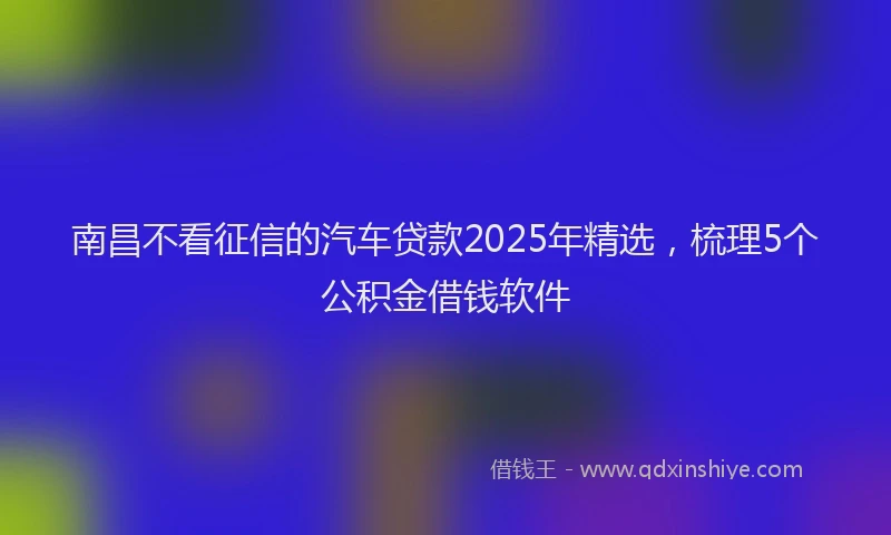 南昌不看征信的汽车贷款2025年精选，梳理5个公积金借钱软件