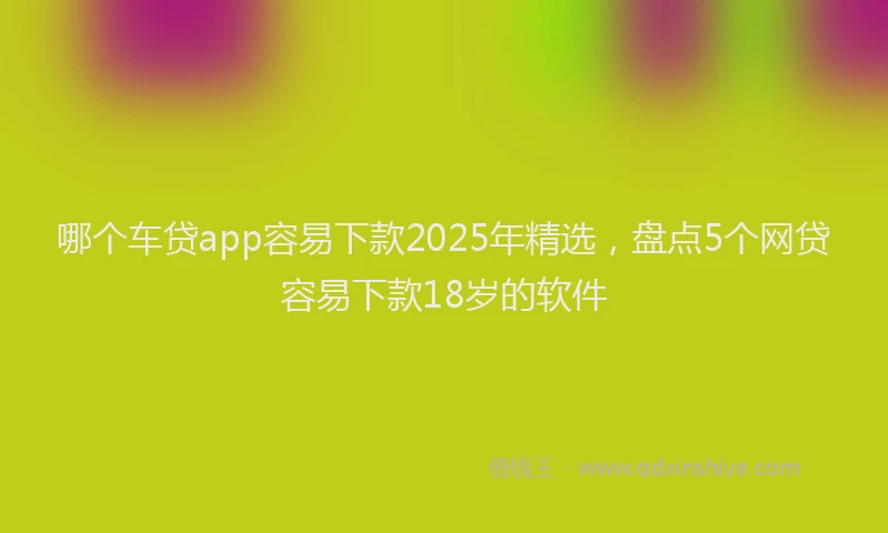 哪个车贷app容易下款2025年精选，盘点5个网贷容易下款18岁的软件