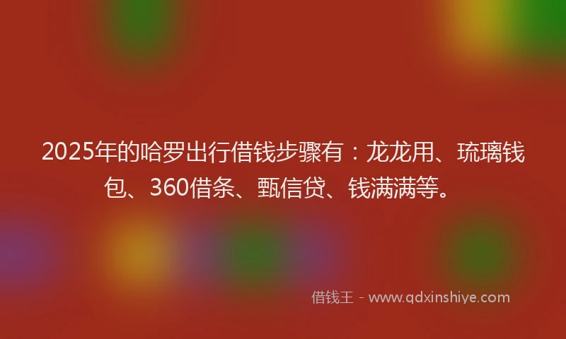 2025年的哈罗出行借钱步骤有：龙龙用、琉璃钱包、360借条、甄信贷、钱满满等。