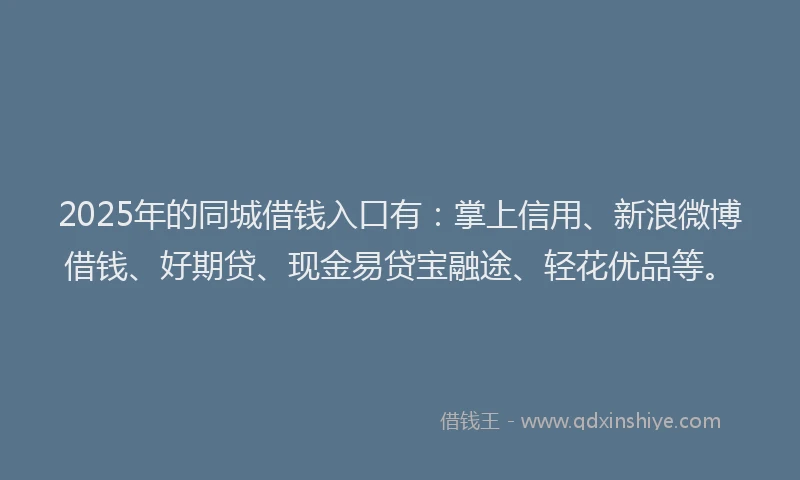 2025年的同城借钱入口有：掌上信用、新浪微博借钱、好期贷、现金易贷宝融途、轻花优品等。