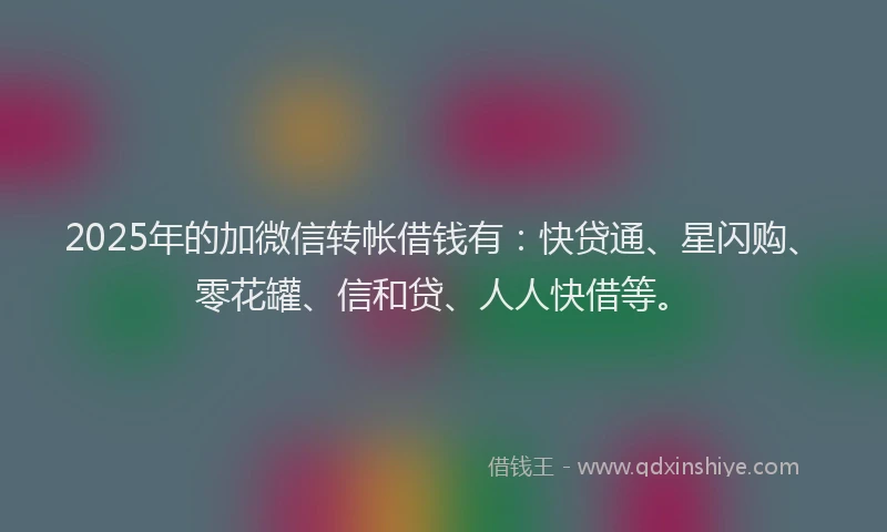 2025年的加微信转帐借钱有：快贷通、星闪购、零花罐、信和贷、人人快借等。