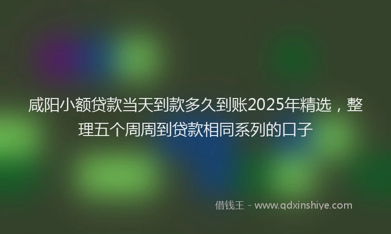 咸阳小额贷款当天到款多久到账2025年精选，整理五个周周到贷款相同系列的口子