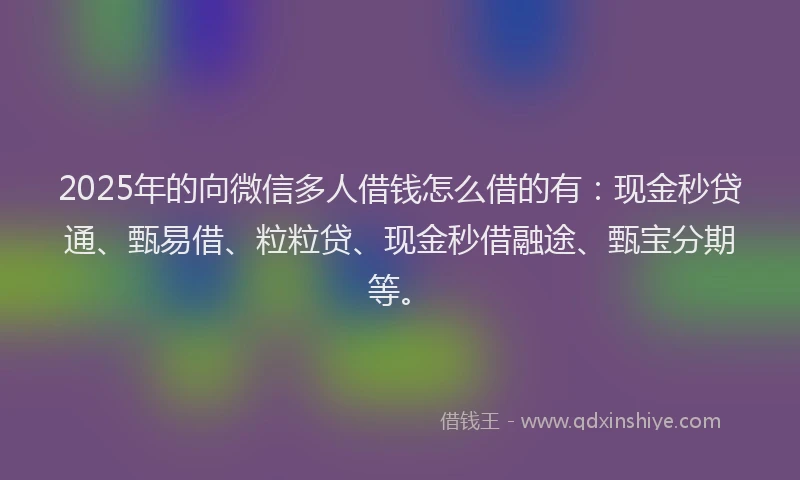 2025年的向微信多人借钱怎么借的有：现金秒贷通、甄易借、粒粒贷、现金秒借融途、甄宝分期等。
