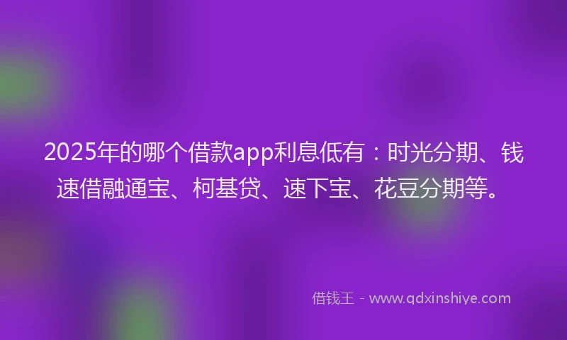 2025年的哪个借款app利息低有：时光分期、钱速借融通宝、柯基贷、速下宝、花豆分期等。