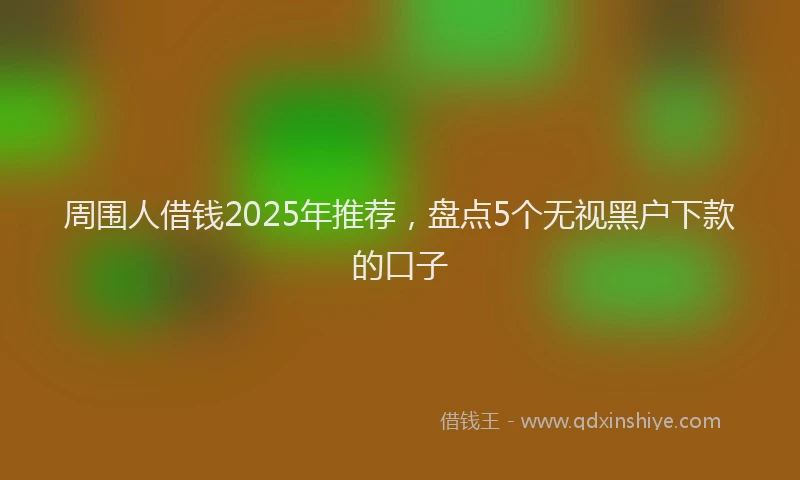 周围人借钱2025年推荐，盘点5个无视黑户下款的口子
