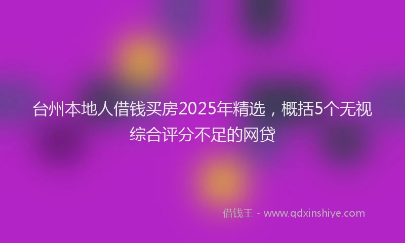 台州本地人借钱买房2025年精选，概括5个无视综合评分不足的网贷