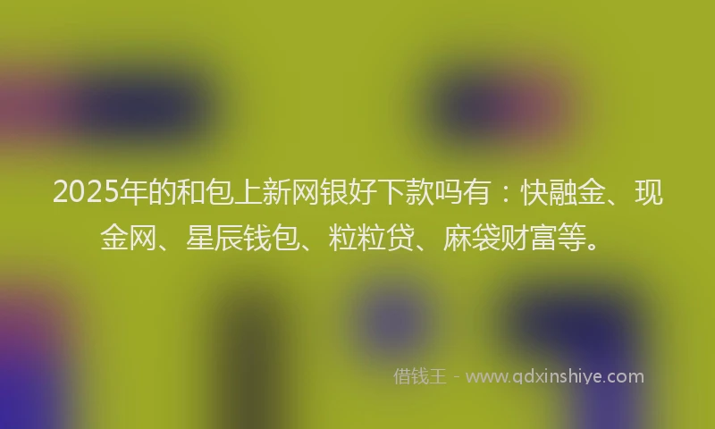 2025年的和包上新网银好下款吗有：快融金、现金网、星辰钱包、粒粒贷、麻袋财富等。