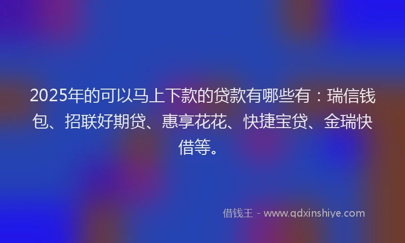 2025年的可以马上下款的贷款有哪些有：瑞信钱包、招联好期贷、惠享花花、快捷宝贷、金瑞快借等。