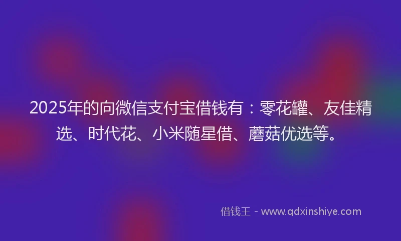 2025年的向微信支付宝借钱有：零花罐、友佳精选、时代花、小米随星借、蘑菇优选等。