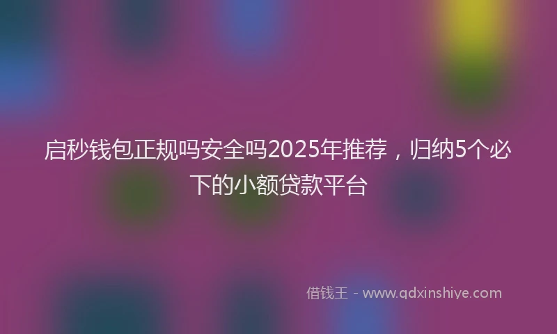 启秒钱包正规吗安全吗2025年推荐，归纳5个必下的小额贷款平台